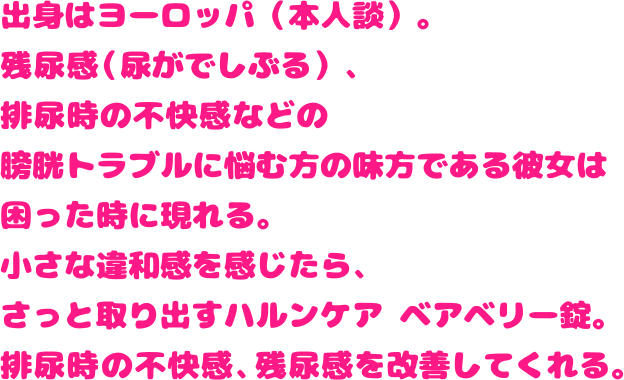 出身はヨーロッパ（本人談）。残尿感（尿がでしぶる）、排尿時の不快感などの膀胱トラブルに悩む方の味方である彼女は困った時に現れる。小さな違和感を感じたら、さっと取り出すハルンケア ベアベリー錠。排尿時の不快感、残尿感を改善してくれる。