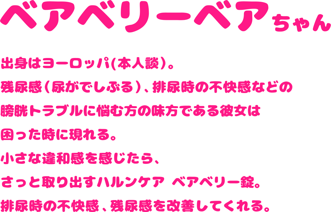 出身はヨーロッパ（本人談）。残尿感（尿がでしぶる）、排尿時の不快感などの膀胱トラブルに悩む方の味方である彼女は困った時に現れる。小さな違和感を感じたら、さっと取り出すハルンケア ベアベリー錠。排尿時の不快感、残尿感を改善してくれる。