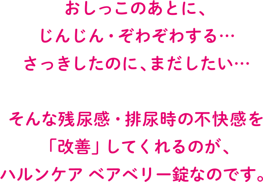 おしっこのあとに、じんじん・ぞわぞわする・・・　さっきしたのに、まだしたい・・・　そんな残尿感・排尿時の不快感を「改善」してくれるのが、ハルンケア ベアベリー錠なのです。