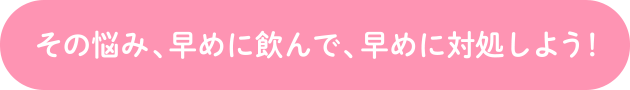 その悩み、早めに飲んで、早めに対処しよう！