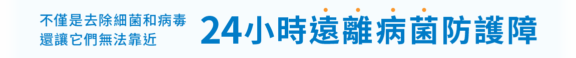 不僅是去除細菌和病毒，還讓它們無法靠近。24小時遠離病菌防護障