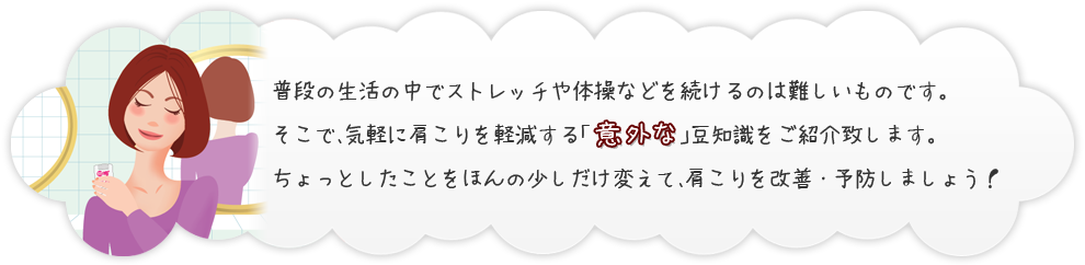 普段の生活の中でストレッチや体操などを続けるのは難しいものです。そこで、気軽に肩こりを軽減する「意外な」豆知識をご紹介致します。ちょっとしたことをほんの少しだけ変えて、肩こりを改善・予防しましょう！