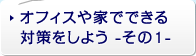 オフィスや家でできる対策をしよう - その1 -