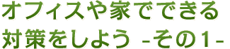 オフィスや家でできる対策をしよう - その1 -