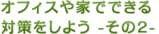 オフィスや家でできる対策をしよう - その2 -