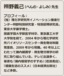 辨野義己（べんの・よしみ）先生 - プロフィール：（独）理化学研究所イノベーション推進センター辨野特別研究室・特別招聘研究員。東京大学農学博士。酪農学園大学獣医学科卒、東京農工大学大学院を経て、2004年から理化学研究所バイオリソースセンター微生物材料開発室長、2009年から現職。40年以上にわたって腸内細菌学・微生物分類学の研究に取り組んでいる。テレビ出演多く、著書も『腸内環境学のすすめ』（岩波書店）、『健腸生活のススメ』（日本経済出版社）など多数。