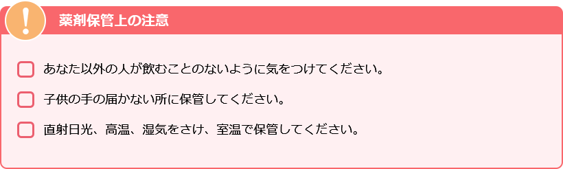 薬剤保管上の注意　・あなた以外の人が飲むことの内容に気をつけてください。・子供の手の届かない所に保管してください。・直射日光、高温、湿気をさけ、室温で保管してください。