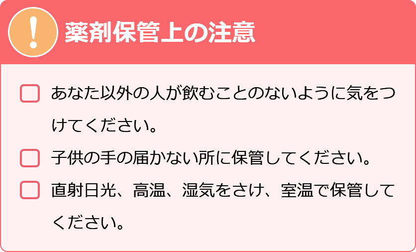 薬剤保管上の注意　・あなた以外の人が飲むことの内容に気をつけてください。・子供の手の届かない所に保管してください。・直射日光、高温、湿気をさけ、室温で保管してください。