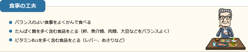 食事の工夫 ・バランスのよい食事をよくかんで食べる ・たんぱく質を多く含む食品をとる（卵、魚介類、肉類、大豆などをバランスよく） ・ビタミンB12を多く含む食品をとる（レバー、あさりなど）