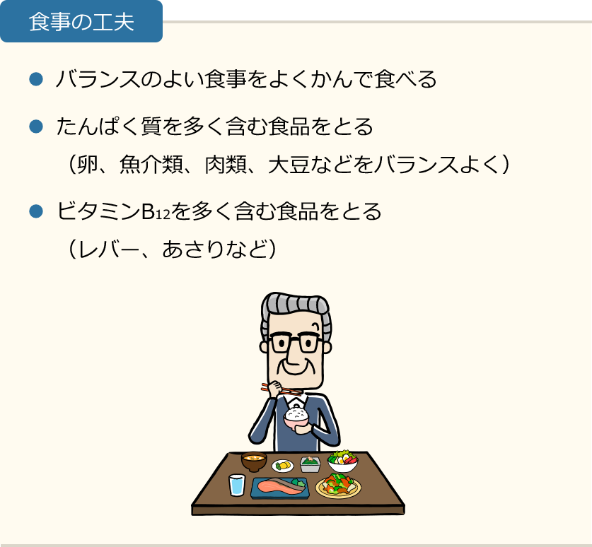 食事の工夫 ・バランスのよい食事をよくかんで食べる ・たんぱく質を多く含む食品をとる(卵、魚介類、肉類、大豆などをバランスよく) ・ビタミンB12を多く含む食品をとる(レバー、あさりなど)
